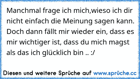 Manchmal frage ich mich,wieso ich dir nicht einfach die Meinung sagen kann. Doch dann fällt mir wieder ein, dass es mir wichtiger ist, dass du mich magst als das ich glücklich bin .. :/