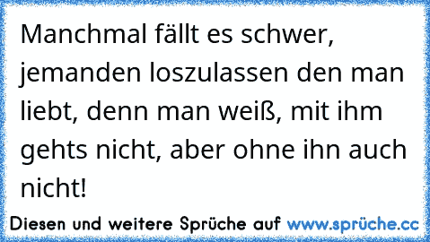 Manchmal fällt es schwer, jemanden loszulassen den man liebt, denn man weiß, mit ihm gehts nicht, aber ohne ihn auch nicht!