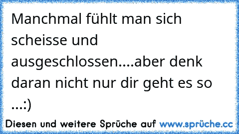 Manchmal fühlt man sich scheisse und ausgeschlossen....aber denk daran nicht nur dir geht es so ...:)