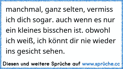 manchmal, ganz selten, vermiss ich dich sogar. auch wenn es nur ein kleines bisschen ist. obwohl ich weiß, ich könnt dir nie wieder ins gesicht sehen.