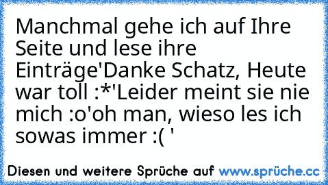 Manchmal gehe ich auf Ihre Seite und lese ihre Einträge
'Danke Schatz, Heute war toll :*'
Leider meint sie nie mich :o
'oh man, wieso les ich sowas immer :( '