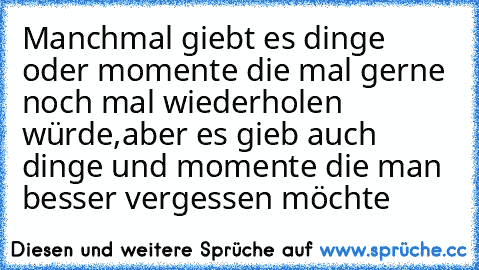 Manchmal giebt es dinge oder momente die mal gerne noch mal wiederholen würde,aber es gieb auch dinge und momente die man besser vergessen möchte