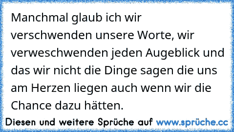 Manchmal glaub ich wir verschwenden unsere Worte, wir verweschwenden jeden Augeblick und das wir nicht die Dinge sagen die uns am Herzen liegen auch wenn wir die Chance dazu hätten.