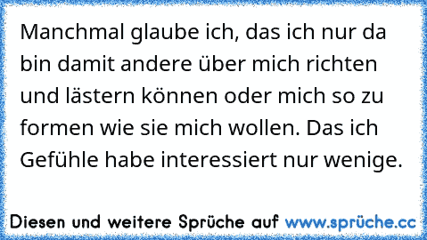 Manchmal glaube ich, das ich nur da bin damit andere über mich richten und lästern können oder mich so zu formen wie sie mich wollen. Das ich Gefühle habe interessiert nur wenige.