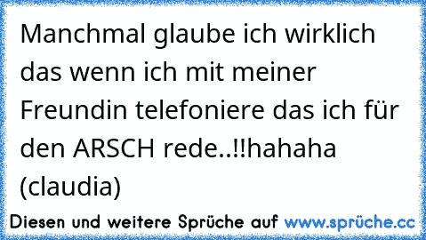 Manchmal glaube ich wirklich das wenn ich mit meiner Freundin telefoniere das ich für den ARSCH rede..!!
hahaha (claudia)