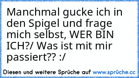 Manchmal gucke ich in den Spigel und frage mich selbst, WER BIN ICH?/ Was ist mit mir passiert?? :/