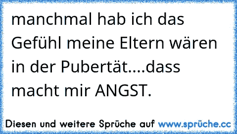 manchmal hab ich das Gefühl meine Eltern wären in der Pubertät....dass macht mir ANGST.