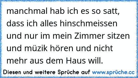 manchmal hab ich es so satt, dass ich alles hinschmeissen und nur im mein Zimmer sitzen und müzik hören und nicht mehr aus dem Haus will.