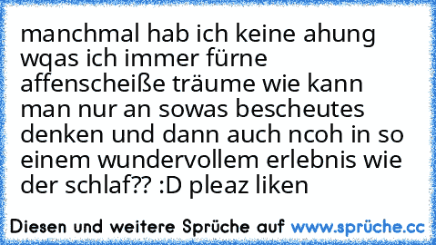 manchmal hab ich keine ahung wqas ich immer fürne affenscheiße träume wie kann man nur an sowas bescheutes denken und dann auch ncoh in so einem wundervollem erlebnis wie der schlaf?? :D pleaz liken