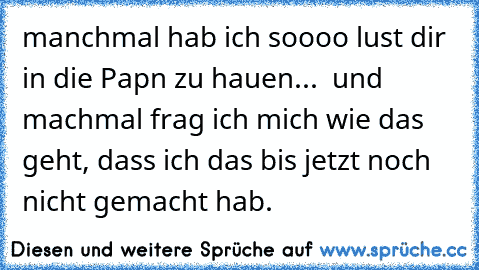 manchmal hab ich soooo lust dir in die Papn zu hauen...  und machmal frag ich mich wie das geht, dass ich das bis jetzt noch nicht gemacht hab.