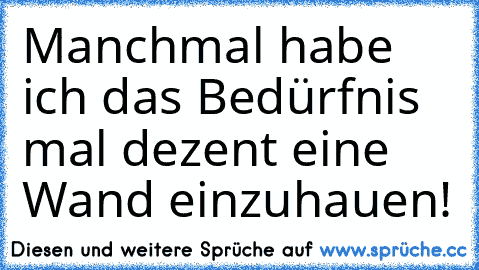 Manchmal habe ich das Bedürfnis mal dezent eine Wand einzuhauen!