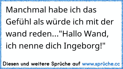 Manchmal habe ich das Gefühl als würde ich mit der wand reden...
"Hallo Wand, ich nenne dich Ingeborg!"