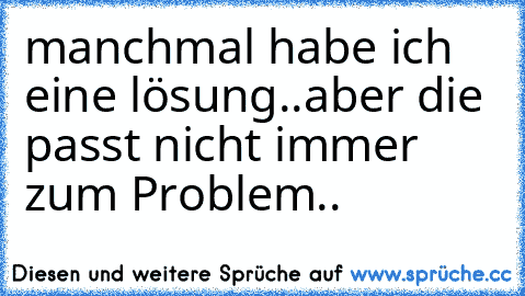 manchmal habe ich eine lösung..aber die passt nicht immer zum Problem..