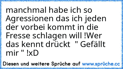 manchmal habe ich so Agressionen das ich jeden der vorbei kommt in die Fresse schlagen will !
Wer das kennt drückt  " Gefällt mir " !
xD