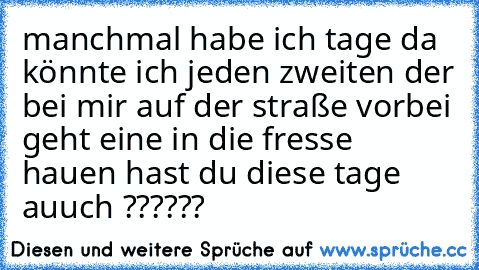 manchmal habe ich tage da könnte ich jeden zweiten der bei mir auf der straße vorbei geht eine in die fresse hauen hast du diese tage auuch ??????