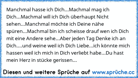 Manchmal hasse ich Dich...Machmal mag ich Dich...Machmal will ich Dich überhaupt Nicht sehen...Manchmal möchte ich Deine nähe spüren...Machmal bin ich scheisse drauf wen ich Dich mit eine Andere sehe...Aber jeden Tag Denke ich an Dich....und weine weil ich Dich Liebe...ich könnte mich hassen weil ich mich in Dich verliebt habe...Du hast mein Herz in stücke gerissen...