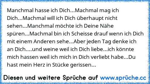 Manchmal hasse ich Dich...Machmal mag ich Dich...Machmal will ich Dich überhaupt nicht sehen...Manchmal möchte ich Deine Nähe spüren...Machmal bin ich Scheisse drauf wenn ich Dich mit einem Anderen sehe...Aber jeden Tag denke ich an Dich....und weine weil ich Dich liebe...ich könnte mich hassen weil ich mich in Dich verliebt habe...Du hast mein Herz in Stücke gerissen...