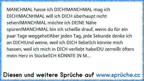 MANCHMAL hasse ich DICH!
MANCHMAL mag ich DICH!
MACNHMAL will ich DICH überhaupt nicht sehen!
MANCHMAL möchte ich DEINE Nähe spüren!
MANCHMAL bin ich scheiße drauf, wenn du für ein paar Tage weggehst!
Aber jeden Tag, jede Sekunde denke ich an DICH!
Und weine, weil ich DICH liebe!
Ich könnte mich hassen, weil ich mich in DICH verliebt habe!
DU zerreißt öfters mein Herz in Stücke!
ICH KÖNNTE IN M...