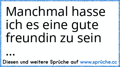 Manchmal hasse ich es eine gute freundin zu sein ...