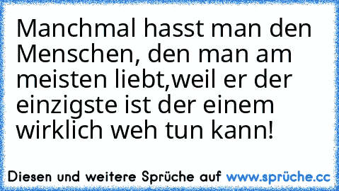 Manchmal hasst man den Menschen, den man am meisten liebt,
weil er der einzigste ist der einem wirklich weh tun kann! ♥