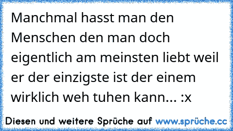 Manchmal hasst man den Menschen den man doch eigentlich am meinsten liebt weil er der einzigste ist der einem wirklich weh tuhen kann... :x