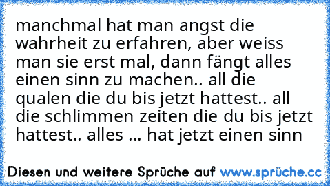 manchmal hat man angst die wahrheit zu erfahren, aber weiss man sie erst mal, dann fängt alles einen sinn zu machen.. all die qualen die du bis jetzt hattest.. all die schlimmen zeiten die du bis jetzt hattest.. alles ... hat jetzt einen sinn