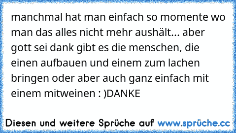 manchmal hat man einfach so momente wo man das alles nicht mehr aushält... aber gott sei dank gibt es die menschen, die einen aufbauen und einem zum lachen bringen oder aber auch ganz einfach mit einem mitweinen : )
DANKE ♥