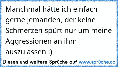 Manchmal hätte ich einfach gerne jemanden, der keine Schmerzen spürt nur um meine Aggressionen an ihm auszulassen :)