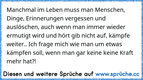 Manchmal im Leben muss man Menschen, Dinge, Erinnerungen vergessen und auslöschen, auch wenn man immer wieder ermutigt wird und hört gib nicht auf, kämpfe weiter..
 Ich frage mich wie man um etwas kämpfen soll, wenn man gar keine keine Kraft mehr hat?!
♥ ♥