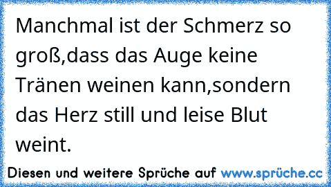 Manchmal ist der Schmerz so groß,dass das Auge keine Tränen weinen kann,sondern das Herz still und leise Blut weint.