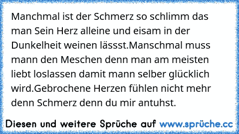 Manchmal ist der Schmerz so schlimm das man Sein Herz alleine und eisam in der Dunkelheit weinen lässst.
Manschmal muss mann den Meschen denn man am meisten liebt loslassen damit mann selber glücklich wird.
Gebrochene Herzen fühlen nicht mehr denn Schmerz denn du mir antuhst.