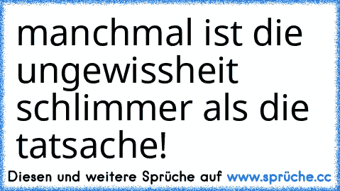 manchmal ist die ungewissheit schlimmer als die tatsache!