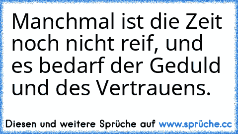 Manchmal ist die Zeit noch nicht reif, und es bedarf der Geduld
 und des Vertrauens.