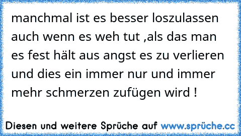 manchmal ist es besser loszulassen auch wenn es weh tut ,
als das man es fest hält aus angst es zu verlieren und
 dies ein immer nur und immer mehr schmerzen zufügen wird !