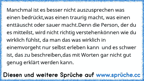 Manchmal ist es besser nicht auszusprechen was einen bedrückt,
was einen traurig macht, was einen enttäuscht oder sauer macht.
Denn die Person, der du es mitteilst, wird nicht richtig verstehen
können wie du wirklich fühlst, da man das was wirklich in einem
vorgeht nur selbst erleben kann  und es schwer ist, das zu beschreiben,
das mit Worten gar nicht gut genug erklärt werden kann.