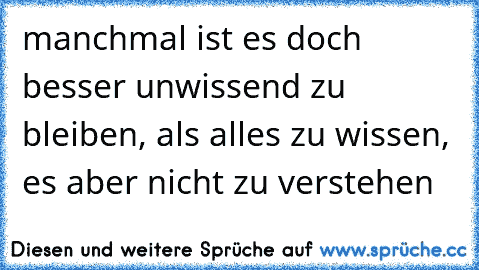 manchmal ist es doch besser unwissend zu bleiben, als alles zu wissen, es aber nicht zu verstehen