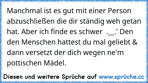 Manchmal ist es gut mit einer Person abzuschließen die dir ständig weh getan hat. Aber ich finde es schwer  .__.' Den den Menschen hattest du mal geliebt & dann versetzt der dich wegen ne'm pottischen Mädel.