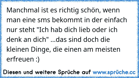 Manchmal ist es richtig schön, wenn man eine sms bekommt in der einfach nur steht "Ich hab dich lieb oder ich denk an dich" ...das sind doch die kleinen Dinge, die einen am meisten erfreuen :)