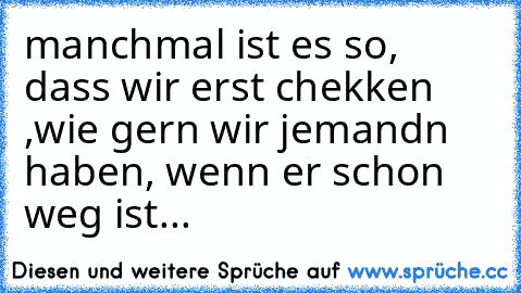 manchmal ist es so, dass wir erst chekken ,wie gern wir jemandn haben, wenn er schon weg ist...