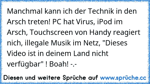 Manchmal kann ich der Technik in den Arsch treten! PC hat Virus, iPod im Arsch, Touchscreen von Handy reagiert nich, illegale Musik im Netz, "Dieses Video ist in deinem Land nicht verfügbar" ! 
Boah! -.-