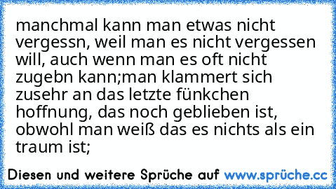 manchmal kann man etwas nicht vergessn, weil man es nicht vergessen will, auch wenn man es oft nicht zugebn kann;
man klammert sich zusehr an das letzte fünkchen hoffnung, das noch geblieben ist, obwohl man weiß das es nichts als ein traum ist;