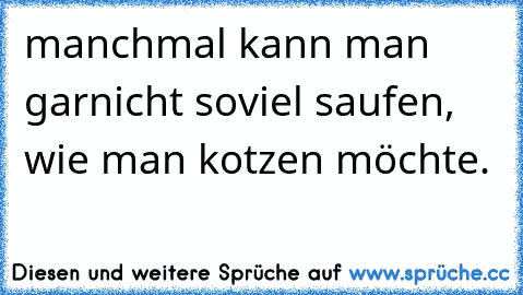 manchmal kann man garnicht soviel saufen, wie man kotzen möchte.