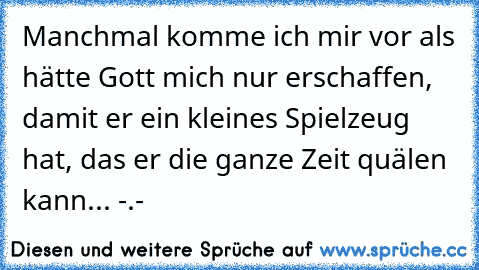 Manchmal komme ich mir vor als hätte Gott mich nur erschaffen, damit er ein kleines Spielzeug hat, das er die ganze Zeit quälen kann... -.-