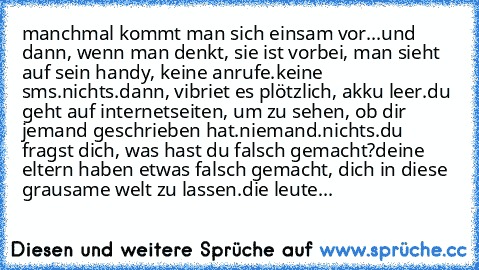 manchmal kommt man sich einsam vor...
und dann, wenn man denkt, sie ist vorbei, man sieht auf sein handy, keine anrufe.
keine sms.
nichts.
dann, vibriet es plötzlich, akku leer.
du geht auf internetseiten, um zu sehen, ob dir jemand geschrieben hat.
niemand.
nichts.
du fragst dich, was hast du falsch gemacht?
deine eltern haben etwas falsch gemacht, dich in diese grausame welt zu lassen.
die le...