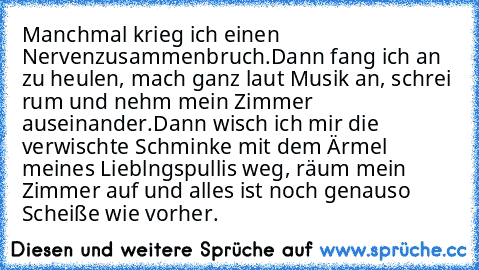 Manchmal krieg ich einen Nervenzusammenbruch.
Dann fang ich an zu heulen, mach ganz laut Musik an, schrei rum und nehm mein Zimmer auseinander.
Dann wisch ich mir die verwischte Schminke mit dem Ärmel meines Lieblngspullis weg, räum mein Zimmer auf und alles ist noch genauso Scheiße wie vorher.