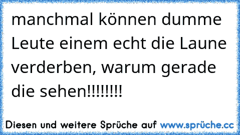 manchmal können dumme Leute einem echt die Laune verderben, warum gerade die sehen!!!!!!!!