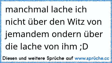 manchmal lache ich nicht über den Witz von jemandem ondern über die lache von ihm ;D