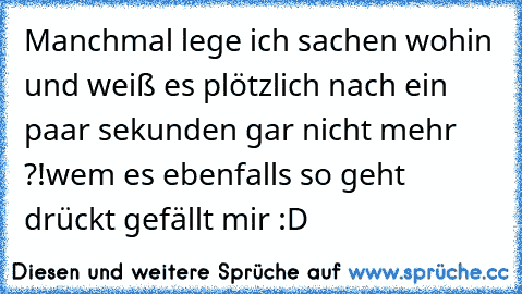 Manchmal lege ich sachen wohin und weiß es plötzlich nach ein paar sekunden gar nicht mehr ?!
wem es ebenfalls so geht drückt gefällt mir :D