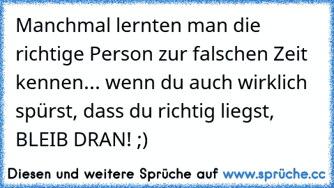 Manchmal lernten man die richtige Person zur falschen Zeit kennen... wenn du auch wirklich spürst, dass du richtig liegst, BLEIB DRAN! ;)