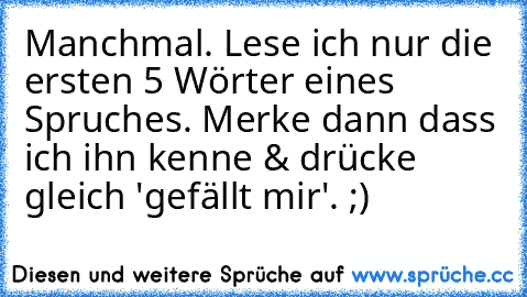 Manchmal. Lese ich nur die ersten 5 Wörter eines Spruches. Merke dann dass ich ihn kenne & drücke gleich 'gefällt mir'. ;)